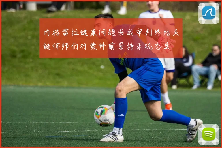 内格雷拉健康问题或成审判终结关键律师们对案件前景持乐观态度