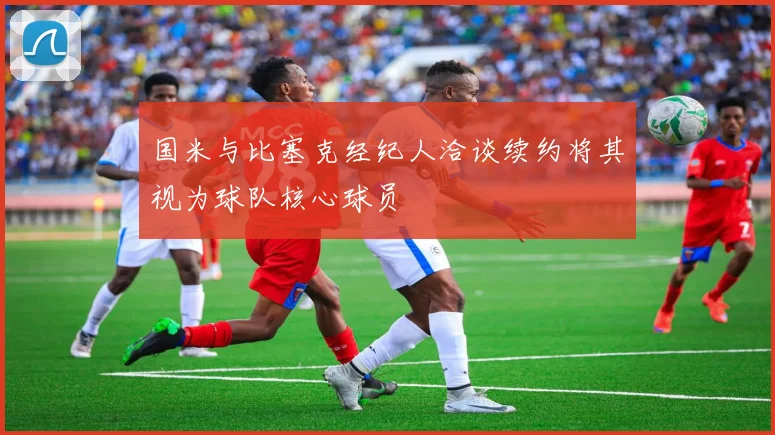 国米与比塞克经纪人洽谈续约将其视为球队核心球员