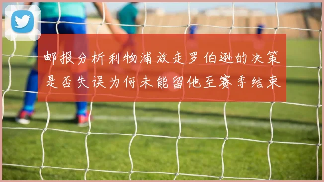 邮报分析利物浦放走罗伯逊的决策是否失误为何未能留他至赛季结束