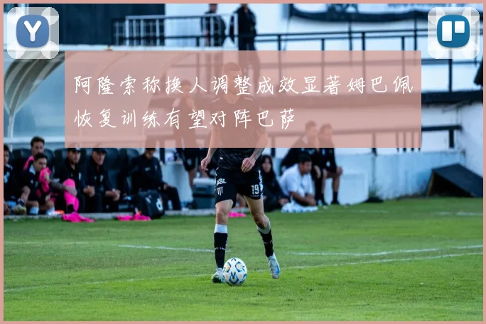阿隆索称换人调整成效显著姆巴佩恢复训练有望对阵巴萨