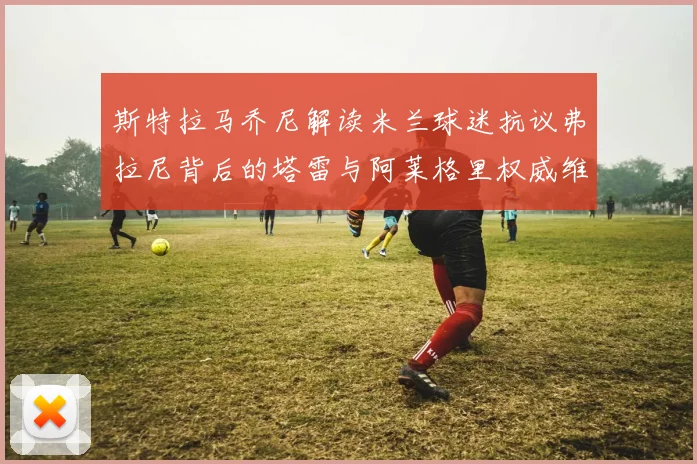 斯特拉马乔尼解读米兰球迷抗议弗拉尼背后的塔雷与阿莱格里权威维护