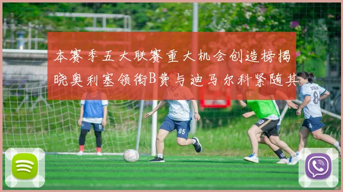 本赛季五大联赛重大机会创造榜揭晓奥利塞领衔B费与迪马尔科紧随其后