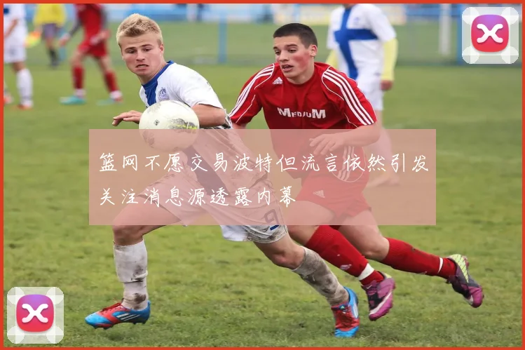 篮网不愿交易波特但流言依然引发关注消息源透露内幕