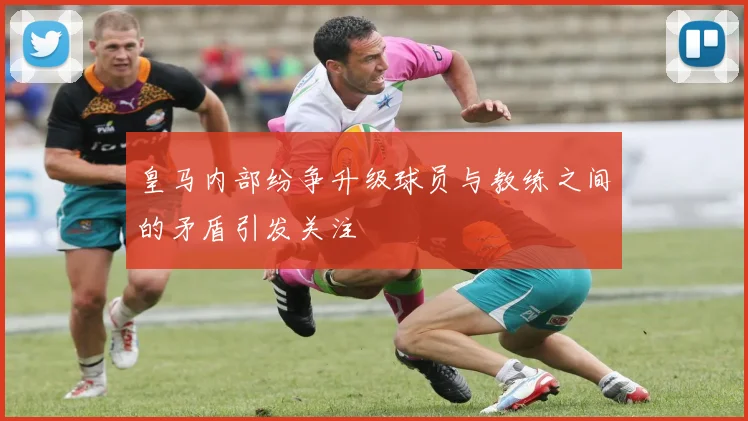 皇马内部纷争升级球员与教练之间的矛盾引发关注