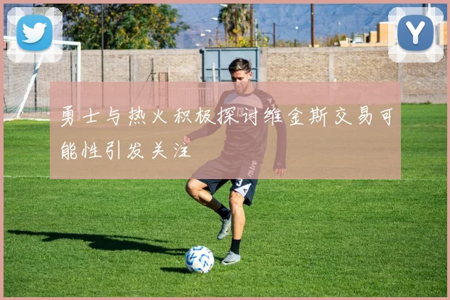勇士与热火积极探讨维金斯交易可能性引发关注