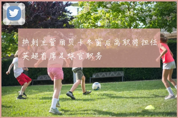 热刺主管丽贝卡冬窗后离职将担任英超首席足球官职务