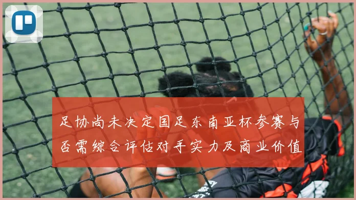 足协尚未决定国足东南亚杯参赛与否需综合评估对手实力及商业价值